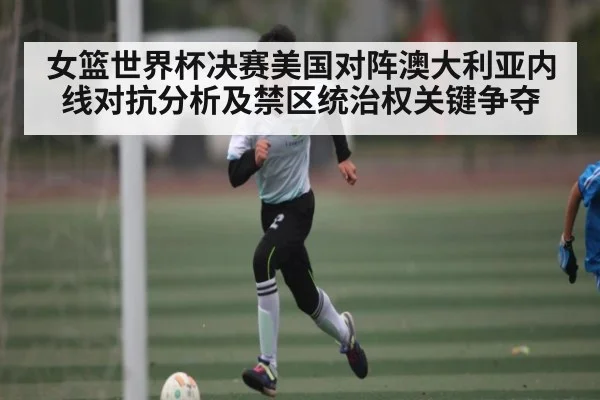 女篮世界杯决赛美国对阵澳大利亚内线对抗分析及禁区统治权关键争夺
