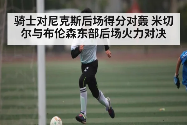 骑士对尼克斯后场得分对轰 米切尔与布伦森东部后场火力对决