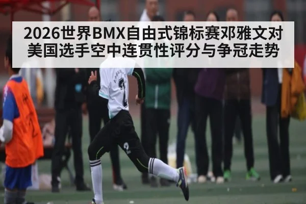 2026世界BMX自由式锦标赛邓雅文对美国选手空中连贯性评分与争冠走势